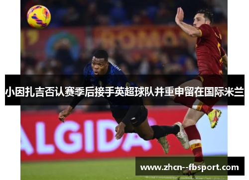 小因扎吉否认赛季后接手英超球队并重申留在国际米兰