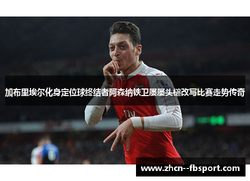 加布里埃尔化身定位球终结者阿森纳铁卫屡屡头槌改写比赛走势传奇