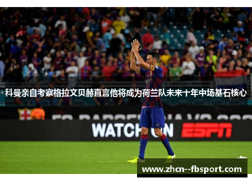 科曼亲自考察格拉文贝赫直言他将成为荷兰队未来十年中场基石核心